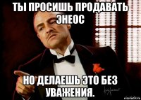 ты просишь продавать энеос но делаешь это без уважения.