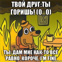 твой друг:ты горишь! (0_0) ты: дам мне как-то всё равно, короче, i'm fine