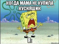 когда мама не купила кусняшик я: