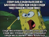 спанч боб:сэнди вылезай из бассейна сэнди иди сюда сэнди чикс пойдем сэнди чикс! сэнди чикс:я плавала в бассейне спанч боб:что сэнди чикс: я плаваю в бассейне спанч боб:а? сжнди чикс:я говорила 5 минут искупаться