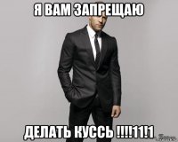 я вам запрещаю делать куссь !!!!11!1