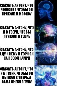 Сказать Антону, что я Москве чтобы он приехал в Москву Сказать Антону, что я в Твери, чтобы приехал в Тверь Сказать Антону, что еду к нему в Торжок на новой Камри Сказать Антону, что я в Твери, чтобы он выехал в Тверь, а сама съебу в Тулу