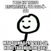 у вас нет такого впечатления, что 2021-й - это младший брат 2020-го, но не такой ублюдок?