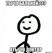 ты чо бальной??? аты чо доктор