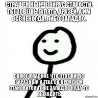 страшен нынче вирус старости. ты зовёшь гулять друзей, а им всё некогда, либо западло. самое ужасное, что этот вирус заразный и тебе со временем становится тоже западло куда-то выходить