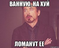 ванную, на хуй ломанут ее