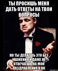 ты просишь меня дать ответы на твои вопросы но ты делаешь это без уважения и даже не отвечаешь на мои поздравления в вк