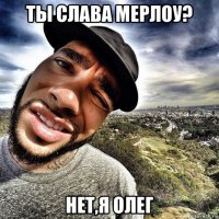 ты слава мерлоу? нет,я олег