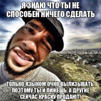 я знаю что ты не способен ничего сделать только языком очко вылизывать. поэтому ты и лижешь. а другие сейчас краску продают!