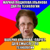 марина лощилова:ульянова два по технологии валерия ульянова:. плачет. да в смысле 2 по технологии