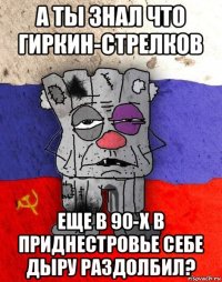 а ты знал что гиркин-стрелков еще в 90-х в приднестровье себе дыру раздолбил?