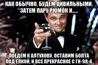 как обычно, будем цивильными. затем пару рюмок и..... поедем к алтухову, оставим болта под елкой, и все прекрасное с ги-98-4