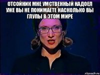 отсойник мне умственный надоел уже вы не понимаете насколько вы глупы в этом мире 