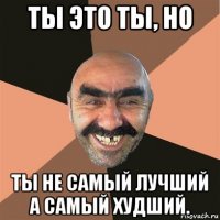 ты это ты, но ты не самый лучший а самый худший.