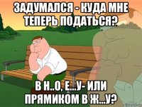 задумался - куда мне теперь податься? в н..о, е...у- или прямиком в ж...у?