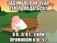 задумался он-куда теперь податься? в н...о, в е...у или прямиком в ж...у?