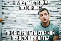 ну чё там с твоим потолком? ти выиграла ты его? или придётся куплять?