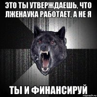 это ты утверждаешь, что лженаука работает, а не я ты и финансируй