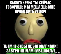 какого хрена ты сейчас говоришь и м мешаешь мне проводить урок?! ты мне зубы не заговаривай! завтра же мамку в школу!