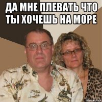 да мне плевать что ты хочешь на море 