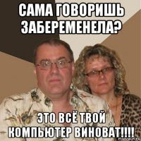 сама говоришь забеременела? это всё твой компьютер виноват!!!!