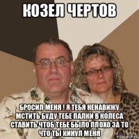 козел чертов бросил меня ! я тебя ненавижу мстить буду тебе палки в колеса ставить чтоб тебе было плохо за то что ты кинул меня