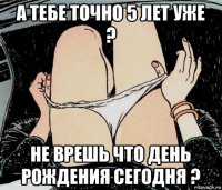 а тебе точно 5 лет уже ? не врешь что день рождения сегодня ?