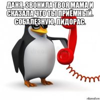 даня, звонила твоя мама и сказала что ты приёмный. собалезную, пидорас. 