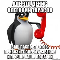 але это денис олегович тарасов ваш паспорт готов, привозите сперму узбеков и прочие ваши подарки