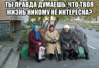 ты правда думаешь, что твоя жизнь никому не интересна? 