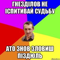 гнезділов не іспитивай судьбу ато знов зловиш піздюль