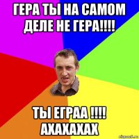 гера ты на самом деле не гера!!!! ты еграа !!!! ахахахах