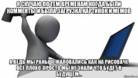 я скучаю по тем временам когда были комменты и была загрузка картинок и мемов а ведь мы раньше жаловались как на рисоваче всё плохо. просто мы не знали что будет в будущем...