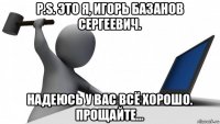 p.s. это я, игорь базанов сергеевич. надеюсь у вас всё хорошо. прощайте...