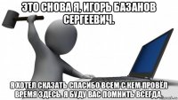 это снова я, игорь базанов сергеевич. я хотел сказать спасибо всем с кем провёл время здесь. я буду вас помнить всегда.