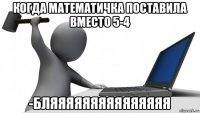 когда математичка поставила вместо 5-4 -бляяяяяяяяяяяяяяя