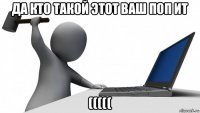 да кто такой этот ваш поп ит (((((