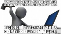 чем больше ты будешь меня посылать, тем больше ненависти и злости во мне скопится и все это выльется на тебя и тех, с кем ты живешь и общаещься!