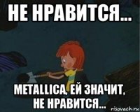 не нравится... metallica, ей значит, не нравится...