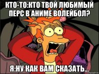 кто-то:кто твой любимый перс в аниме волейбол? я:ну как вам сказать...