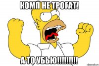 комп не трогат! а то убью!!!!!!!!!