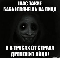 щас такие бабы:глянешь на лицо и в трусах от страха дребежит яйцо!