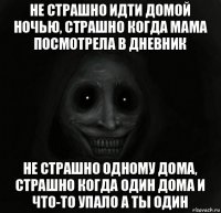 не страшно идти домой ночью, страшно когда мама посмотрела в дневник не страшно одному дома, страшно когда один дома и что-то упало а ты один