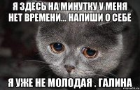 я здесь на минутку у меня нет времени... напиши о себе я уже не молодая . галина