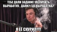 тебе дали задание увеличить выработку.. дали? где выработка? я её скурил!!!!