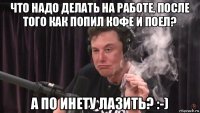 что надо делать на работе, после того как попил кофе и поел? а по инету лазить? :-)