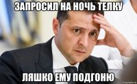 запросил на ночь телку ляшко ему подгоню