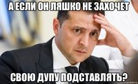 а если он ляшко не захочет свою дупу подставлять?