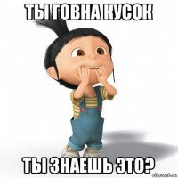 ты говна кусок ты знаешь это?