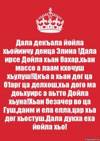 Дала декъала йойла хьойинчу денца Элина !Дала ирсе Дойла хьан бахар,хьан массо а лаам кхочуш хьулуш!Цкъа а хьан дог ца б1арг ца делхош,хьа дого ма доьхуирс а аьтто Дойла хьуна!Хьан безачер во ца Гуш,даим и ела елла,цар хьа дог хьостуш.Дала дукха еха йойла хьо!